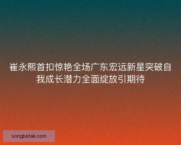 崔永熙首扣惊艳全场广东宏远新星突破自我成长潜力全面绽放引期待 崔永熙首扣惊艳全场广东宏远新星突破自我成长潜力全面绽放引期待