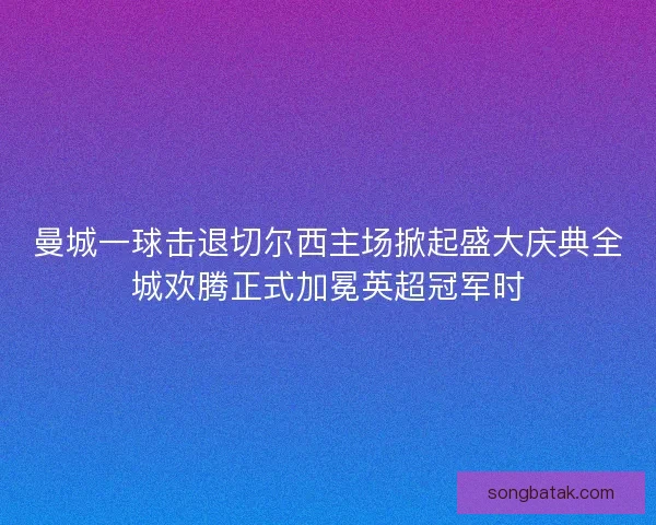 曼城一球击退切尔西主场掀起盛大庆典全城欢腾正式加冕英超冠军时 曼城一球击退切尔西主场掀起盛大庆典全城欢腾正式加冕英超冠军时