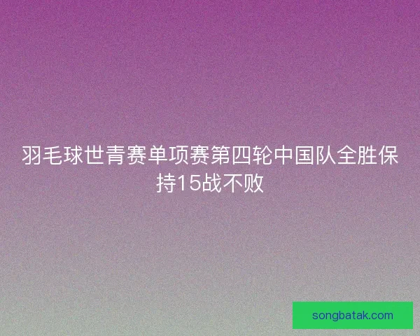 羽毛球世青赛单项赛第四轮中国队全胜保持15战不败 羽毛球世青赛单项赛第四轮中国队全胜保持15战不败