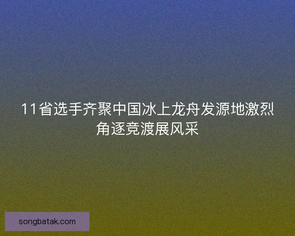 11省选手齐聚中国冰上龙舟发源地激烈角逐竞渡展风采