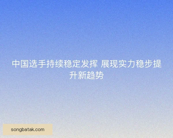 中国选手持续稳定发挥 展现实力稳步提升新趋势 中国选手持续稳定发挥 展现实力稳步提升新趋势