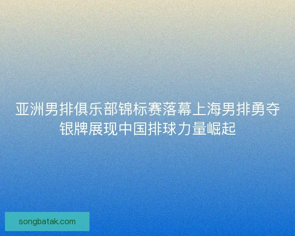 亚洲男排俱乐部锦标赛落幕上海男排勇夺银牌展现中国排球力量崛起 亚洲男排俱乐部锦标赛落幕上海男排勇夺银牌展现中国排球力量崛起