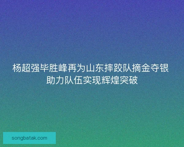 杨超强毕胜峰再为山东摔跤队摘金夺银 助力队伍实现辉煌突破 杨超强毕胜峰再为山东摔跤队摘金夺银 助力队伍实现辉煌突破