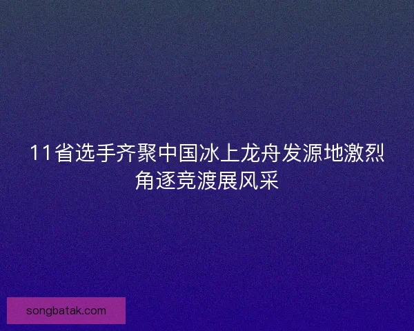 11省选手齐聚中国冰上龙舟发源地激烈角逐竞渡展风采