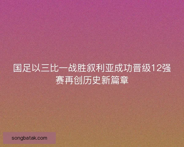 国足以三比一战胜叙利亚成功晋级12强赛再创历史新篇章