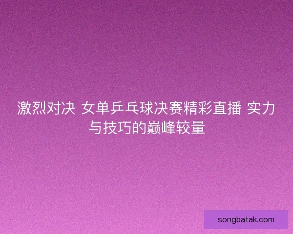 激烈对决 女单乒乓球决赛精彩直播 实力与技巧的巅峰较量