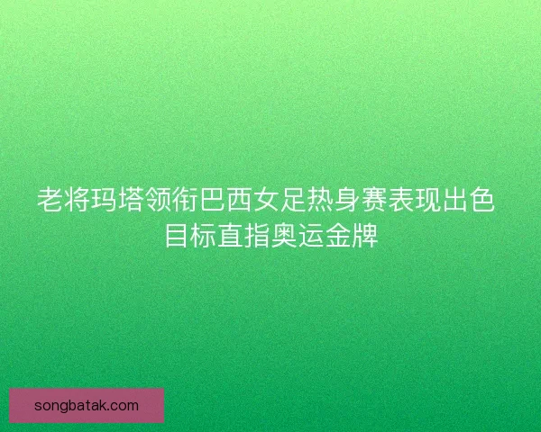 老将玛塔领衔巴西女足热身赛表现出色 目标直指奥运金牌 老将玛塔领衔巴西女足热身赛表现出色 目标直指奥运金牌