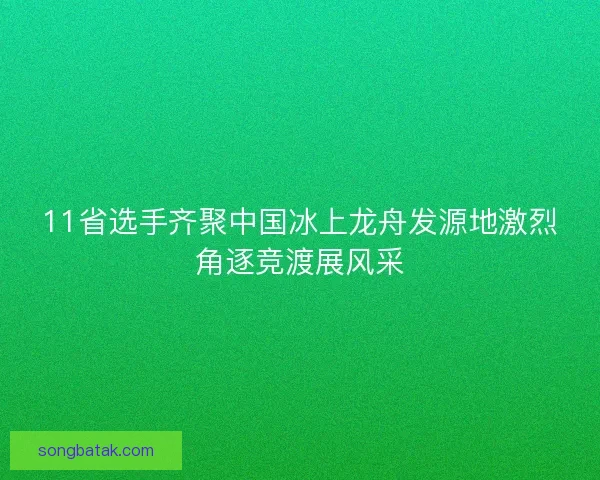11省选手齐聚中国冰上龙舟发源地激烈角逐竞渡展风采 11省选手齐聚中国冰上龙舟发源地激烈角逐竞渡展风采