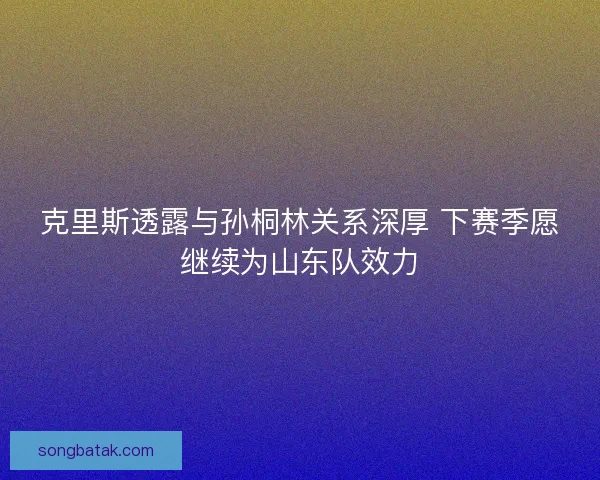 克里斯透露与孙桐林关系深厚 下赛季愿继续为山东队效力