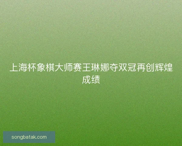 上海杯象棋大师赛王琳娜夺双冠再创辉煌成绩 上海杯象棋大师赛王琳娜夺双冠再创辉煌成绩