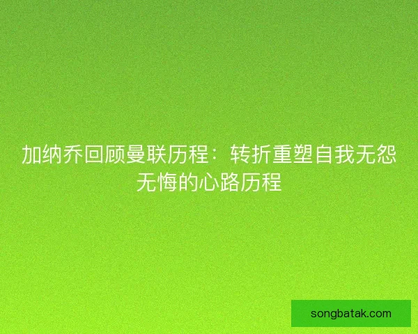 加纳乔回顾曼联历程:转折重塑自我无怨无悔的心路历程 加纳乔回顾曼联历程:转折重塑自我无怨无悔的心路历程