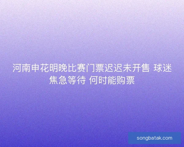 河南申花明晚比赛门票迟迟未开售 球迷焦急等待 何时能购票 河南申花明晚比赛门票迟迟未开售 球迷焦急等待 何时能购票