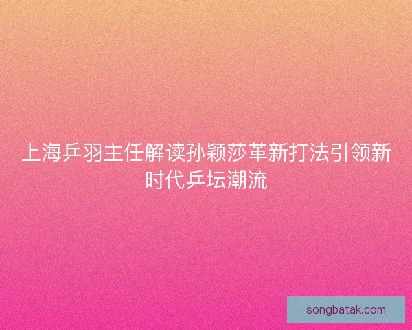 上海乒羽主任解读孙颖莎革新打法引领新时代乒坛潮流 上海乒羽主任解读孙颖莎革新打法引领新时代乒坛潮流