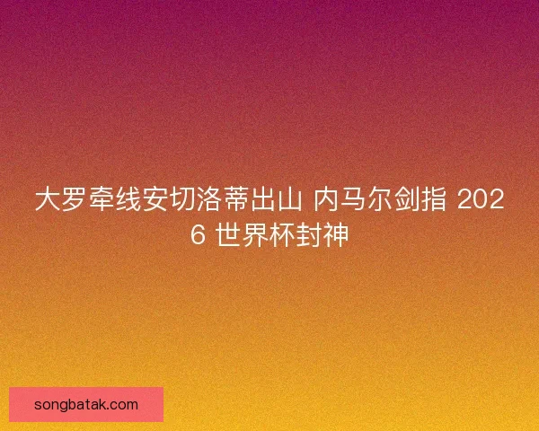 大罗牵线安切洛蒂出山 内马尔剑指 2026 世界杯封神
