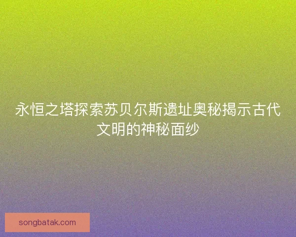 永恒之塔探索苏贝尔斯遗址奥秘揭示古代文明的神秘面纱